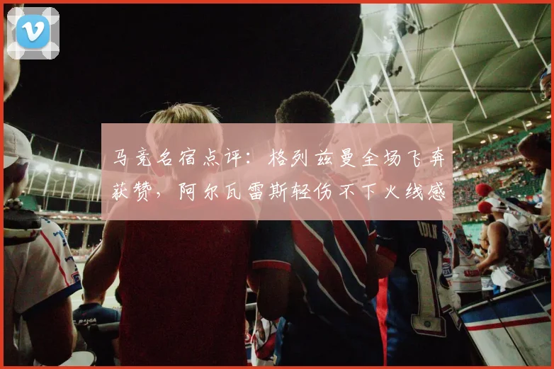 马竞名宿点评:格列兹曼全场飞奔获赞,阿尔瓦雷斯轻伤不下火线感动队友