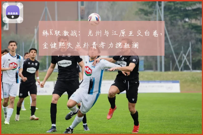 韩K联激战：光州与江原互交白卷，金健熙失点朴青孝力挽狂澜