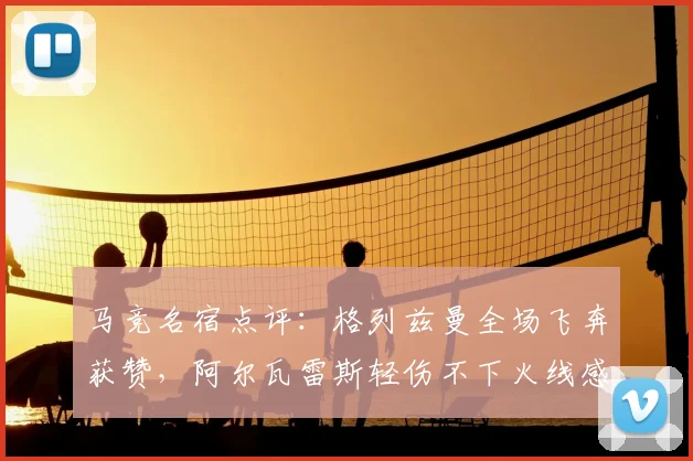 马竞名宿点评：格列兹曼全场飞奔获赞，阿尔瓦雷斯轻伤不下火线感动队友
