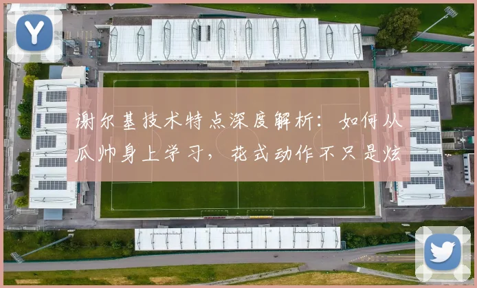 谢尔基技术特点深度解析：如何从瓜帅身上学习，花式动作不只是炫技